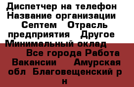 Диспетчер на телефон › Название организации ­ Септем › Отрасль предприятия ­ Другое › Минимальный оклад ­ 23 000 - Все города Работа » Вакансии   . Амурская обл.,Благовещенский р-н